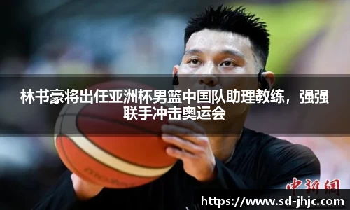 林书豪将出任亚洲杯男篮中国队助理教练，强强联手冲击奥运会