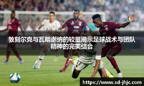 敦刻尔克与瓦朗谢纳的较量揭示足球战术与团队精神的完美结合
